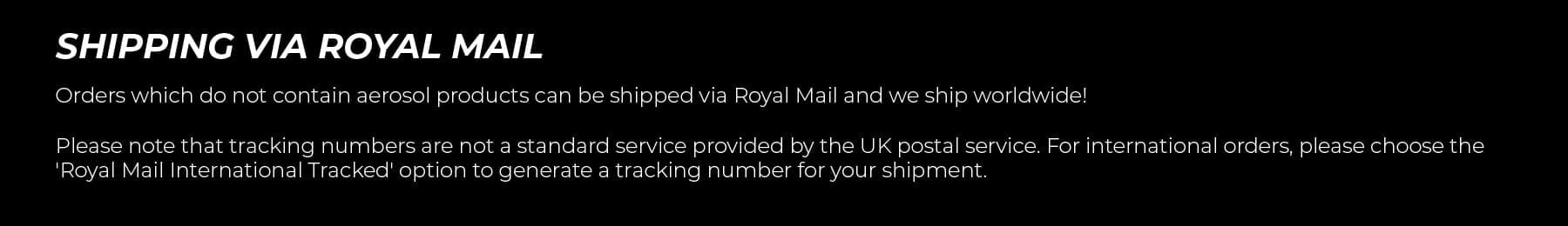 Shipping via Royal Mail. Orders which do not contain aerosol products can be shipped via Royal Mail and we ship worldwide! Please note that tracking numbers are not a standard service provided by the UK postal service. For international orders, please choose the 'Royal Mail International Tracked' option to generate a tracking number for your shipment.