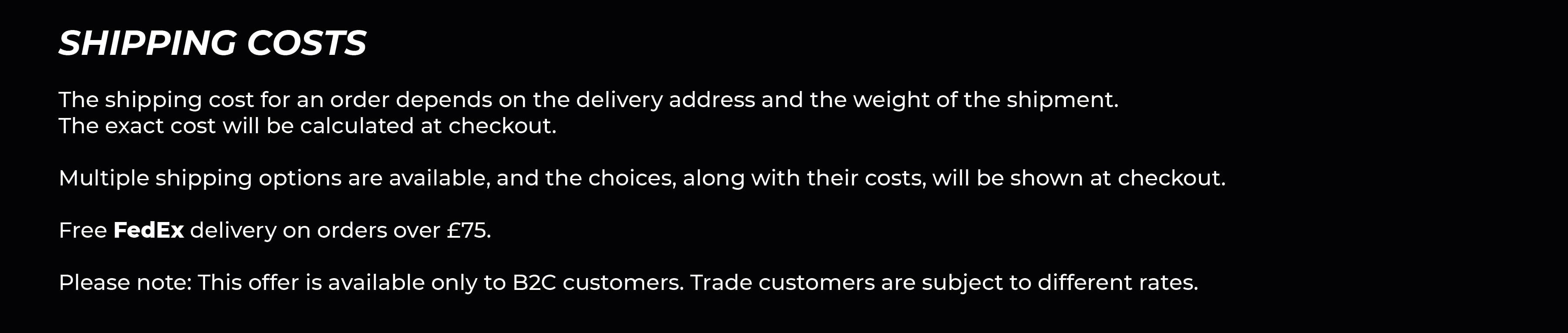 Shipping Costs. The cost of shipping an order is dependent on the delivery address as well as the weight of the shipment - this can therefore only be calculated at checkout. There are multiple shipping methods available for you to choose from, the available options will be displayed at checkout alongside the costs. *Free standard delivery is available to the UK when the value of your order is £75.00 or over. *Free standard delivery is available to the EU when the value of your order is £200.00 or over.
